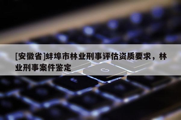 [安徽省]蚌埠市林業(yè)刑事評估資質(zhì)要求，林業(yè)刑事案件鑒定