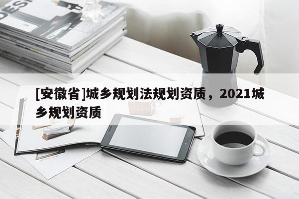[安徽省]城鄉規劃法規劃資質，2021城鄉規劃資質