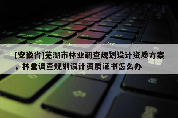 [安徽省]蕪湖市林業(yè)調(diào)查規(guī)劃設(shè)計資質(zhì)方案，林業(yè)調(diào)查規(guī)劃設(shè)計資質(zhì)證書怎么辦