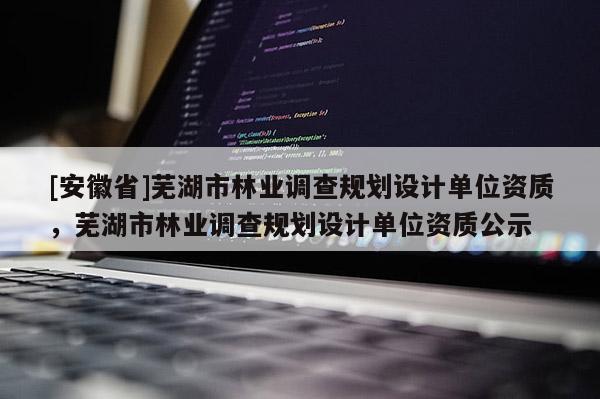 [安徽省]蕪湖市林業(yè)調(diào)查規(guī)劃設(shè)計單位資質(zhì)，蕪湖市林業(yè)調(diào)查規(guī)劃設(shè)計單位資質(zhì)公示