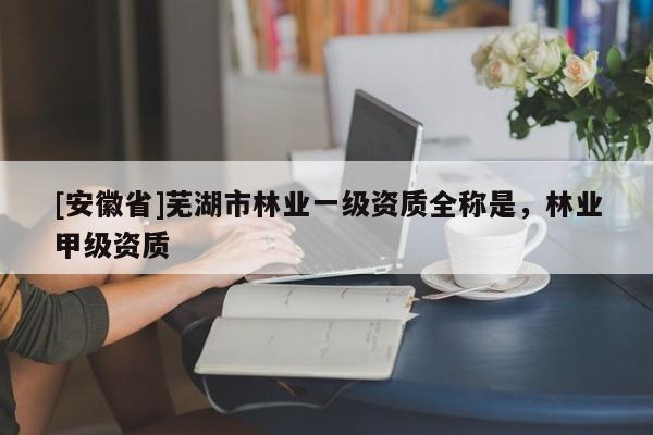 [安徽省]蕪湖市林業(yè)一級資質(zhì)全稱是，林業(yè)甲級資質(zhì)