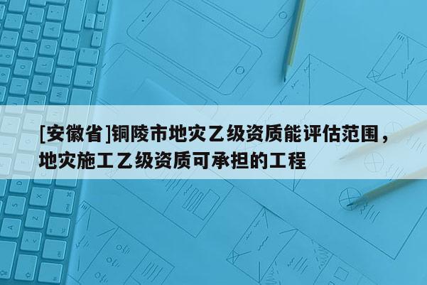 [安徽省]銅陵市地災乙級資質能評估范圍，地災施工乙級資質可承擔的工程