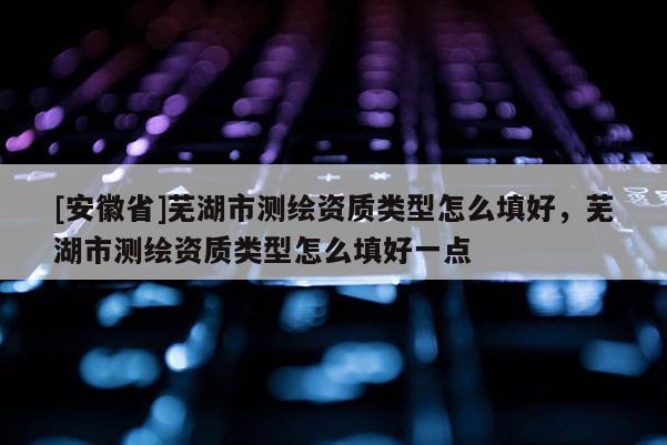 [安徽省]蕪湖市測繪資質類型怎么填好，蕪湖市測繪資質類型怎么填好一點