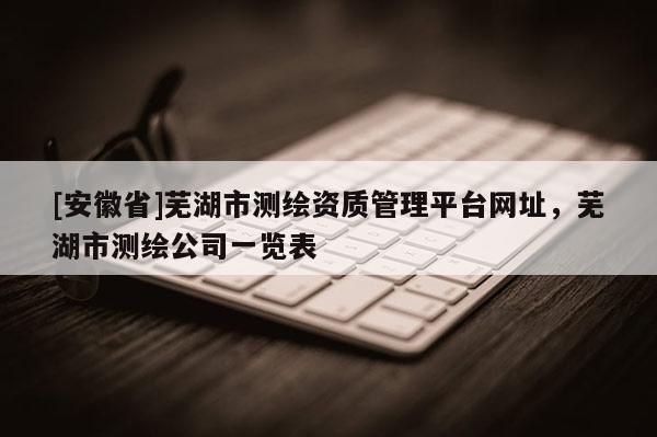 [安徽省]蕪湖市測繪資質管理平臺網址，蕪湖市測繪公司一覽表