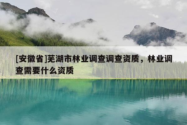 [安徽省]蕪湖市林業(yè)調(diào)查調(diào)查資質(zhì)，林業(yè)調(diào)查需要什么資質(zhì)