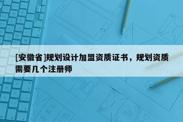[安徽省]規劃設計加盟資質證書，規劃資質需要幾個注冊師