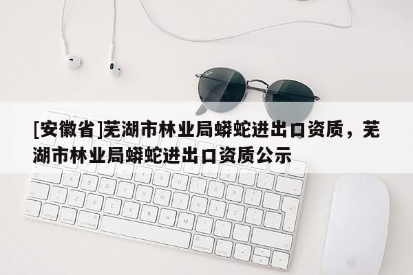 [安徽省]蕪湖市林業(yè)局蟒蛇進出口資質(zhì)，蕪湖市林業(yè)局蟒蛇進出口資質(zhì)公示