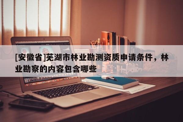[安徽省]蕪湖市林業(yè)勘測資質(zhì)申請條件，林業(yè)勘察的內(nèi)容包含哪些
