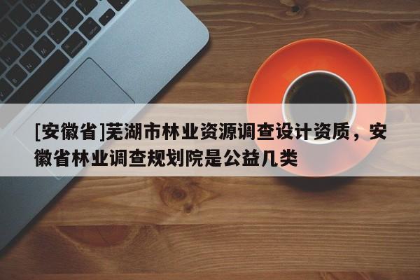 [安徽省]蕪湖市林業(yè)資源調(diào)查設(shè)計資質(zhì)，安徽省林業(yè)調(diào)查規(guī)劃院是公益幾類