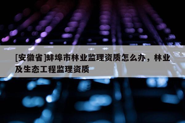 [安徽省]蚌埠市林業(yè)監(jiān)理資質(zhì)怎么辦，林業(yè)及生態(tài)工程監(jiān)理資質(zhì)