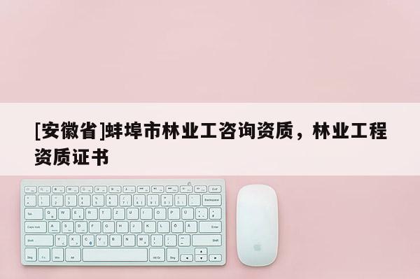 [安徽省]蚌埠市林業(yè)工咨詢資質(zhì)，林業(yè)工程資質(zhì)證書(shū)